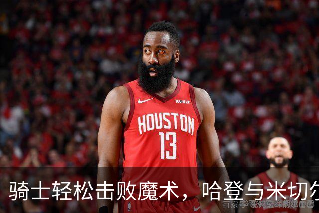骑士轻松击败魔术，哈登与米切尔表现不一，班凯罗状态堪忧